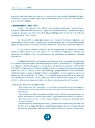 Educación.FH11 Tue Oct 13 12:49:43 2009

Página 22

La Educación que queremos. FEAPS

que buscarlos en la ética de la sociedad en su conjunto. La inclusión está impulsada y dirigida por
valores y son nuestros valores y creencias los que modelan la política y la cultura que tenemos y
que queremos” (UNESCO).

5. DECLARACIÓN DE LISBOA (2007)

El día 17 de septiembre de 2007 se celebró la Audiencia titulada “Jóvenes Voces:
Encuentro sobre Diversidad y Educación”, organizada por el Ministerio de Educación portugués
y la Agencia Europea para el Desarrollo de la Educación Especial en el marco de la Presidencia
portuguesa de la Unión Europea.
La “Declaración de Lisboa: Opiniones de los Jóvenes sobre Inclusión Educativa” es
el resultado de las propuestas consensuadas entre los jóvenes con necesidades educativas
especiales de educación secundaria, formación profesional y enseñanza superior de 29 países.
La Declaración contiene lo expuesto por los delegados de los países participantes
durante la sesión plenaria, que tuvo lugar en la ‘Assembleia da Republica’, acerca de sus
derechos, necesidades, retos y recomendaciones para conseguir una educación inclusiva
satisfactoria.
Esta Declaración está en consonancia con otros documentos europeos e internacionales
en el ámbito de las necesidades educativas especiales, como la “Resolución del Consejo relativa
a la integración de los niños y jóvenes minusválidos en los sistemas educativos ordinarios”
(CE, 1990), la “Declaración de Salamanca y Marco de Acción para las Necesidades Educativas
Especiales” (UNESCO, 1994), la “Carta de Luxemburgo” (programa Helios, 1996), “Resolución
del Consejo sobre la igualdad de oportunidades en educación y formación para los alumnos y
estudiantes con discapacidad” (CE, 2003) y “La Convención sobre los derechos de las personas
con discapacidad” (Naciones Unidas, 2006). Se insertan a continuación parte de los textos
referentes a las propuestas y opiniones de los jóvenes con discapacidad participantes:
A. Los jóvenes expusieron sus DERECHOS:
- Tenemos derecho a ser respetados y a no ser discriminados. No deseamos compasión,
queremos ser considerados como futuros adultos que vivirán y trabajarán en entornos
normalizados.
- Tenemos derecho a las mismas oportunidades que el resto de personas, pero con los
apoyos que requieran nuestras necesidades. Ninguna necesidad debería ser ignorada.
- Tenemos derecho a tomar nuestras propias decisiones y elecciones. Nuestras voces
necesitan ser oídas.
- Tenemos derecho a ser independientes. Queremos tener la posibilidad de fundar una
familia y tener un hogar. Muchos de nosotros deseamos poder ir a la universidad. Además
aspiramos a trabajar y no queremos estar separados de las personas sin discapacidad.

24

 