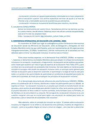 Educación.FH11 Tue Oct 13 12:49:43 2009

Página 24

La Educación que queremos. FEAPS

- La educación inclusiva con apoyos especializados individuales es la mejor preparación
para la educación superior. Los centros específicos servirían de ayuda a la hora de
informar a las universidades acerca de la asistencia que precisamos.
- La educación inclusiva es mutuamente beneficiosa para nosotros y los demás.
E. Los jóvenes CONCLUYERON:
Somos los constructores de nuestro futuro. Necesitamos eliminar las barreras que hay
en nuestro interior y las del exterior. Debemos crecer más allá de nuestras discapacidades,
solo así el mundo nos aceptará mejor.
(http://europa.eu.int/comm/dgs/education_culture/index_en.htm)

6. CONFERENCIA INTERNACIONAL DE EDUCACIÓN (CIE) (GINEBRA, 2008)

En noviembre de 2008 tuvo lugar la cuadragésima octava Conferencia Internacional
de Educación donde los Ministros de Educación, Jefes de Delegación y Delegados de 153
Estados Miembros (entre los que está España), junto con representantes de 20 organizaciones
intergubernamentales, 25 ONGs, fundaciones y demás instituciones de la sociedad civil han
debatido sobre el lema “La educación inclusiva: el camino hacia el futuro”.
Entre otros muchos aspectos, en la declaración final (UNESCO, 2008a), se expresa:
“...hacemos un llamamiento a los Estados Miembros para que adopten el enfoque de la educación
inclusiva en la concepción, la aplicación, el seguimiento y la evaluación de las políticas educativas,
como medio para acelerar aún más el logro de objetivos de la Educación Para Todos (EPT) y para
contribuir así a la construcción de sociedades más inclusivas. Con este objetivo en mente se puede
concebir el concepto más amplio de educación inclusiva como un principio rector general para
reforzar la educación para el desarrollo sostenible, el aprendizaje a lo largo de toda la vida para
todos y un acceso a las oportunidades de aprendizaje en condiciones de igualdad para todos los
niveles de la sociedad, de modo que se apliquen los principios de la educación inclusiva”.
En el denominado documento de referencia de esta Conferencia (UNESCO, 2008b),
previo a la celebración de la misma y distribuido a todos los participantes para su debate, se
expresa al inicio: “La educación inclusiva es un proceso que entraña la transformación de las
escuelas y otros centros de aprendizaje para atender a todos los niños, tanto varones como niñas...
El proceso educativo se lleva a cabo en muchos contextos, tanto formales como no formales, en
las familias y en la comunidad en su conjunto. Por consiguiente, la educación inclusiva no es una
cuestión marginal, sino que es crucial para lograr una educación de calidad para todos los
educandos y para el desarrollo de sociedades más inclusivas”.
Más adelante, sobre el concepto de inclusión se indica: “El debate sobre la educación
inclusiva y la integración no se refiere a una dicotomía entre políticas y modelos de integración e
inclusión –como si se pudiera integrar sin incluir o incluir sin integrar–, sino más bien a determinar

26

 