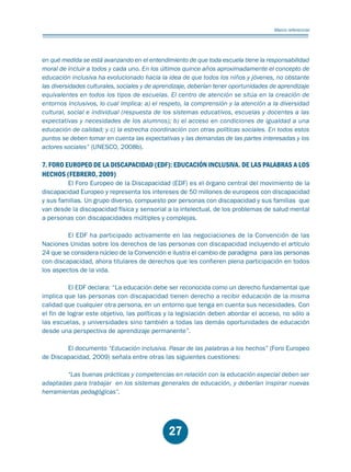 Educación.FH11 Tue Oct 13 12:49:43 2009

Página 25

Marco referencial

en qué medida se está avanzando en el entendimiento de que toda escuela tiene la responsabilidad
moral de incluir a todos y cada uno. En los últimos quince años aproximadamente el concepto de
educación inclusiva ha evolucionado hacia la idea de que todos los niños y jóvenes, no obstante
las diversidades culturales, sociales y de aprendizaje, deberían tener oportunidades de aprendizaje
equivalentes en todos los tipos de escuelas. El centro de atención se sitúa en la creación de
entornos inclusivos, lo cual implica: a) el respeto, la comprensión y la atención a la diversidad
cultural, social e individual (respuesta de los sistemas educativos, escuelas y docentes a las
expectativas y necesidades de los alumnos); b) el acceso en condiciones de igualdad a una
educación de calidad; y c) la estrecha coordinación con otras políticas sociales. En todos estos
puntos se deben tomar en cuenta las expectativas y las demandas de las partes interesadas y los
actores sociales” (UNESCO, 2008b).

7. FORO EUROPEO DE LA DISCAPACIDAD (EDF): EDUCACIÓN INCLUSIVA. DE LAS PALABRAS A LOS
HECHOS (FEBRERO, 2009)

El Foro Europeo de la Discapacidad (EDF) es el órgano central del movimiento de la
discapacidad Europeo y representa los intereses de 50 millones de europeos con discapacidad
y sus familias. Un grupo diverso, compuesto por personas con discapacidad y sus familias que
van desde la discapacidad física y sensorial a la intelectual, de los problemas de salud mental
a personas con discapacidades múltiples y complejas.
El EDF ha participado activamente en las negociaciones de la Convención de las
Naciones Unidas sobre los derechos de las personas con discapacidad incluyendo el artículo
24 que se considera núcleo de la Convención e ilustra el cambio de paradigma para las personas
con discapacidad, ahora titulares de derechos que les confieren plena participación en todos
los aspectos de la vida.
El EDF declara: “La educación debe ser reconocida como un derecho fundamental que
implica que las personas con discapacidad tienen derecho a recibir educación de la misma
calidad que cualquier otra persona, en un entorno que tenga en cuenta sus necesidades. Con
el fin de lograr este objetivo, las políticas y la legislación deben abordar el acceso, no sólo a
las escuelas, y universidades sino también a todas las demás oportunidades de educación
desde una perspectiva de aprendizaje permanente”.

El documento “Educación inclusiva. Pasar de las palabras a los hechos” (Foro Europeo
de Discapacidad, 2009) señala entre otras las siguientes cuestiones:
“Las buenas prácticas y competencias en relación con la educación especial deben ser
adaptadas para trabajar en los sistemas generales de educación, y deberían inspirar nuevas
herramientas pedagógicas”.

27

 
