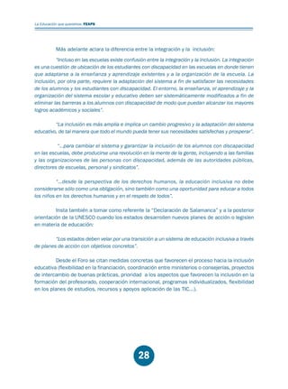 Educación.FH11 Tue Oct 13 12:49:43 2009

Página 26

La Educación que queremos. FEAPS

Más adelante aclara la diferencia entre la integración y la inclusión:
“Incluso en las escuelas existe confusión entre la integración y la inclusión. La integración
es una cuestión de ubicación de los estudiantes con discapacidad en las escuelas en donde tienen
que adaptarse a la enseñanza y aprendizaje existentes y a la organización de la escuela. La
inclusión, por otra parte, requiere la adaptación del sistema a fin de satisfacer las necesidades
de los alumnos y los estudiantes con discapacidad. El entorno, la enseñanza, el aprendizaje y la
organización del sistema escolar y educativo deben ser sistemáticamente modificados a fin de
eliminar las barreras a los alumnos con discapacidad de modo que puedan alcanzar los mayores
logros académicos y sociales”.
“La inclusión es más amplia e implica un cambio progresivo y la adaptación del sistema
educativo, de tal manera que todo el mundo pueda tener sus necesidades satisfechas y prosperar”.
“…para cambiar el sistema y garantizar la inclusión de los alumnos con discapacidad
en las escuelas, debe producirse una revolución en la mente de la gente, incluyendo a las familias
y las organizaciones de las personas con discapacidad, además de las autoridades públicas,
directores de escuelas, personal y sindicatos”.
“…desde la perspectiva de los derechos humanos, la educación inclusiva no debe
considerarse sólo como una obligación, sino también como una oportunidad para educar a todos
los niños en los derechos humanos y en el respeto de todos”.
Insta también a tomar como referente la “Declaración de Salamanca” y a la posterior
orientación de la UNESCO cuando los estados desarrollen nuevos planes de acción o legislen
en materia de educación:
“Los estados deben velar por una transición a un sistema de educación inclusiva a través
de planes de acción con objetivos concretos”.
Desde el Foro se citan medidas concretas que favorecen el proceso hacia la inclusión
educativa (flexibilidad en la financiación, coordinación entre ministerios o consejerías, proyectos
de intercambio de buenas prácticas, prioridad a los aspectos que favorecen la inclusión en la
formación del profesorado, cooperación internacional, programas individualizados, flexibilidad
en los planes de estudios, recursos y apoyos aplicación de las TIC...).

28

 