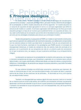 Educación.FH11 Tue Oct 13 12:49:43 2009

Página 27

5. Principios
ideológicos

5. Principios ideológicos

En el documento “Modelo Educativo: Una aproximación axiológica de transdisciplina
y pensamiento complejo”, auspiciado por Edgar Morin, pensador francés referente del paradigma
de la complejidad, se define modelo educativo de la forma siguiente: “Un modelo educativo es
un conjunto de supuestos de base agrupados en torno a un principio organizador que define la
estructura del modelo en cuestión. El principio organizador está definido por los fines que el acto
educativo persigue o el tipo de ser humano que se pretende formar. Los supuestos de base, a su
vez, están conformados por la concepción que se tiene de la naturaleza humana y del conocimiento,
así como por las estrategias empleadas para educar que contempla el modelo”.
Desde esta perspectiva, la propuesta de FEAPS (un modelo en permanente construcción,
que ha de ser expresión de la deliberación del movimiento asociativo, una deliberación comprometida
con los valores) esboza la misión que debe tener la educación, fruto de una comprensión de
lo que nos hace humanos, asentada en los paradigmas que FEAPS asume: el concepto de
discapacidad intelectual, el modelo de calidad de vida, los valores, todo ello centrado en la
persona y en la promoción de sus proyectos de vida en un entorno justo de convivencia
en el que la persona vive y se apoya y al que la persona contribuye a su enriquecimiento
integral.
La educación se expresa en la complejidad de la relación entre personas, con mayores
o menores competencias de base, que interactúan y aprenden en un contexto socio cultural
determinado; y con la guía, planificada y reflexionada desde una base de valores y conocimientos
didácticos y metodológicos, de personas que apoyan el proceso educativo y que están formadas
explícitamente para ello.
En ese sistema complejo se entrecruzan escenarios y personas que expresan, de
modo no intencional pero sí real, una narrativa determinada, una manera de decir y expresar
acerca de las cosas, de las creencias, de las actitudes... Al alumnado se le ve y se le piensa
de una determinada manera.
También a la discapacidad que expresa alguno de esos alumnos, tanto en el tiempo
de su infancia como en el de la vida adulta, se le adhiere una concepción concreta: las personas
desarrollan una forma de entender lo que le ocurre a quien presenta una discapacidad intelectual.
Y también a la sociedad en la que esa persona, con o sin discapacidad, vive y de la que forma,
debe formar, parte.

29

 