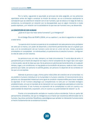 Educación.FH11 Tue Oct 13 12:49:43 2009

Página 28

La Educación que queremos. FEAPS

Por lo tanto, siguiendo lo apuntado al principio de este epígrafe, en los próximos
apartados antes de llegar a analizar la misión de educar, se va a comenzar analizando la
concepción que se ostenta en relación con el ser humano, que se educa a lo largo de toda su
existencia, la concepción en relación con la discapacidad, que en algún momento o modo
puede expresar, y en relación con la sociedad en la que ese ser humano vive y se desarrolla.

LA CONCEPCIÓN DE SER HUMANO

¿Qué es lo que nos hace seres humanos? ¿La inteligencia?

En el Código Ético de FEAPS (2004), en su capítulo 1, se dice lo siguiente en relación
a este tema:
“La esencia de lo humano se asienta en la consideración de cada persona como portadora
de valor por sí misma, con poder de desarrollo y crecimiento permanentes sea en el grado que
sea, y en la consideración del ser humano como tal ser en unión del otro. Ambos aspectos
entretejidos en complejidad –la individualidad y la pertenencia al colectivo humano– configuran
la vida de cada uno de nosotros.
La persona lo es; sin más, siempre y en toda circunstancia. Y nunca deja de serlo, ni
parcialmente por el hecho de disponer de mayor o menor competencia de ningún tipo o de mayor
o menor poder, sea de la clase que sea. Se es persona en plenitud permanentemente, en cualquier
tiempo y lugar, y sin condiciones; no hay grados en la condición de persona, nadie es más o menos
persona que nadie, ser persona no admite grados, ser persona no depende de los contextos en
los que uno se exprese.
Además la persona surge y forma parte indiscutible del colectivo de la humanidad; no
es posible lo humano individual sin la humanidad, lo humano colectivo. El reconocimiento de la
persona con discapacidad intelectual como igual es condición imprescindible para hacer realidad
la dignidad. El ser humano despliega sus competencias no sólo por un mandato biológico
predeterminado, sino por el mandato de la interacción con sus congéneres asentados en entornos
culturales concretos. El ser humano es expresión de la complejidad no sólo en cuanto a su
potencialidad de desarrollo y expresión, sino en cuanto a su potencialidad de relación” (p. 9).
Frente a la consideración anclada en nuestra cultura occidental, fruto en parte del
pensamiento aristotélico, de que la inteligencia es el factor por excelencia diferenciador de lo
humano, hay otras corrientes filosóficas y psicológicas que señalan la interacción humana como
el hecho fundamental de la existencia humana:

30

 