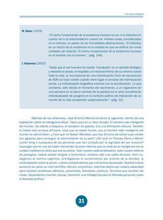 Educación.FH11 Tue Oct 13 12:49:43 2009

Página 29

Principios idelógicos

M. Buber (1970)
“El hecho fundamental de la existencia humana no es ni el individuo en
cuanto tal ni la colectividad en cuanto tal. Ambas cosas, consideradas
en sí mismas, no pasan de ser formidables abstracciones. El individuo
es un hecho de la existencia en la medida en que se edifica con vivas
unidades de relación. El hecho fundamental de la existencia humana
es el hombre con el hombre”. (pág. 146)
J. Habermas (2002)
“Dado que el ser humano ha nacido ‘inacabado’ en un sentido biológico
y necesita la ayuda, el respaldo y el reconocimiento de su entorno social
toda la vida, la incompletud de una individuación fruto de secuencias
de ADN se hace visible cuando tiene lugar el proceso de individuación
social. La individuación biográfica culmina con la socialización. Lo que
convierte, sólo desde el momento del nacimiento, a un organismo en
una persona en el pleno sentido de la palabra es el acto socialmente
individualizador de acogerlo en el contexto público de interacción de un
mundo de la vida compartido subjetivamente”. (pág. 52).

Además de los anteriores, José Antonio Marina comenta lo siguiente, dentro de una
exposición sobre la inteligencia ética: “Hace poco leí un libro titulado ‘El hombre más inteligente
del mundo’. Se refería a Kasparov, el campeón de ajedrez. Era una afirmación ridícula. También
lo habría sido aunque afirmara, cosa que se repite mucho, que el hombre más inteligente del
mundo ha sido Einstein. ¿Y por qué no Nelson Mandela, que tras 20 años de cárcel supo olvidar
sus agravios para conseguir la reconciliación de su país? ¿Por qué no Thomas Paine o Martin
Luther King o cualquiera de las personas que han luchado por la dignidad del ser humano?
Supongan que en vez de haber mantenido durante milenios que la meta de la inteligencia era la
verdad, hubiéramos dicho que era la justicia. Todo nuestro sistema educativo, todo nuestro sistema
de prestigios, habría estado dirigido a fomentarla. Hubiera sido una sabia decisión. Pero no,
elegimos el camino cognitivo, privilegiamos el conocimiento por encima de la bondad, la
contemplación sobre la acción, y ahora comprendemos que nos hemos equivocado. Nuestra cultura
aumenta sin parar su nivel científico, técnico, económico, mientras disminuye nuestra capacidad
para resolver problemas afectivos, personales, familiares, políticos. Tenemos que cambiar las
cosas. Necesitamos inventar, educar, transmitir una inteligencia para la felicidad personal y para
la felicidad política”.

31

 