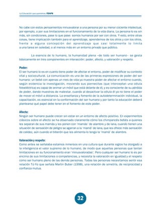 Educación.FH11 Tue Oct 13 12:49:43 2009

Página 30

La Educación que queremos. FEAPS

No cabe con estos pensamientos minusvalorar a una persona por su menor cociente intelectual,
por ejemplo, o por sus limitaciones en el funcionamiento de la vida diaria. La persona lo es sin
más, sin condiciones, pase lo que pase: somos humanos por ser con otros. Y esto, entre otras
cosas, tiene implicación también para el aprendizaje, aprendemos de los otros y con los otros,
frente a alguna concepción del aprendizaje que casi totalmente lo limita
a una tarea en soledad, o al menos más en un entorno privado que público.
La esencia de lo humano, la humanidad plena –de todo ser humano– se gesta
básicamente en tres componentes en interacción: poder, afecto, y valoración y respeto.

Poder:

El ser humano lo es en cuanto tiene poder de afectar el entorno, poder de modificar su contexto
vital y sociocultural. La comunicación es una de las primeras expresiones de poder del ser
humano: un bebé con apenas un mes de vida ya muestra poder de afectar el entorno cuando,
según evidencia la investigación, moviendo sus piernecitas (que interceptan una célula
fotoeléctrica) es capaz de animar un móvil que está delante de él, y es consciente de su pérdida
de poder, dando muestras de malestar, cuando al desactivar la célula él ya no tiene el poder
de mover el móvil a distancia. La enseñanza y fomento de la autodeterminación individual, la
capacitación, es esencial en la conformación del ser humano y por tanto la educación deberá
plantearse qué papel debe tener en el fomento de este poder.

Afecto:

Ningún ser humano puede crecer sin estar en un entorno de afecto positivo. En experimentos
clásicos sobre el afecto se ha observado claramente cómo los chimpancés bebés a quienes
les separan de sus mamás y les ponen con ‘mamás’ de alambre y de lana, cuando tienen una
situación de sensación de peligro se agarran a la ‘mamá’ de lana, que les ofrece más sensación
de calidez, aún cuando el biberón que les alimenta lo tenga la ‘mamá’ de alambre.

Valoración y respeto:

Como antes se señalaba estamos inmersos en una cultura que durante siglos ha otorgado a
la inteligencia el valor supremo de lo humano, de modo que aquellas personas que tenían
limitaciones en su funcionamiento eran ‘minusvaloradas’. Pero cualquier ser humano lo es por
encima de sus limitaciones o competencias, y necesita la valoración en igualdad y el respeto
como ser humano pleno de las demás personas. Todas las personas necesitamos sentir esa
relación Tú-Yo que señala Martin Buber (1998), una relación de simetría, de reciprocidad y
confianza mutua.

32

 