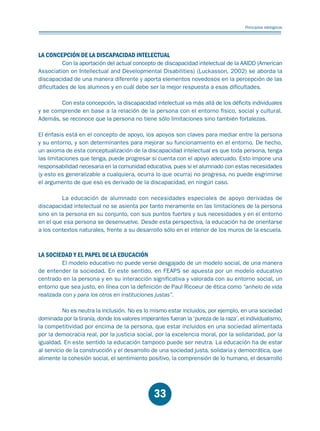 Educación.FH11 Tue Oct 13 12:49:43 2009

Página 31

Principios idelógicos

LA CONCEPCIÓN DE LA DISCAPACIDAD INTELECTUAL

Con la aportación del actual concepto de discapacidad intelectual de la AAIDD (American
Association on Intellectual and Developmental Disabilities) (Luckasson, 2002) se aborda la
discapacidad de una manera diferente y aporta elementos novedosos en la percepción de las
dificultades de los alumnos y en cuál debe ser la mejor respuesta a esas dificultades.
Con esta concepción, la discapacidad intelectual va más allá de los déficits individuales
y se comprende en base a la relación de la persona con el entorno físico, social y cultural.
Además, se reconoce que la persona no tiene sólo limitaciones sino también fortalezas.
El énfasis está en el concepto de apoyo, los apoyos son claves para mediar entre la persona
y su entorno, y son determinantes para mejorar su funcionamiento en el entorno. De hecho,
un axioma de esta conceptualización de la discapacidad intelectual es que toda persona, tenga
las limitaciones que tenga, puede progresar si cuenta con el apoyo adecuado. Esto impone una
responsabilidad necesaria en la comunidad educativa, pues si el alumnado con estas necesidades
(y esto es generalizable a cualquiera, ocurra lo que ocurra) no progresa, no puede esgrimirse
el argumento de que eso es derivado de la discapacidad, en ningún caso.
La educación de alumnado con necesidades especiales de apoyo derivadas de
discapacidad intelectual no se asienta por tanto meramente en las limitaciones de la persona
sino en la persona en su conjunto, con sus puntos fuertes y sus necesidades y en el entorno
en el que esa persona se desenvuelve. Desde esta perspectiva, la educación ha de orientarse
a los contextos naturales, frente a su desarrollo sólo en el interior de los muros de la escuela.

LA SOCIEDAD Y EL PAPEL DE LA EDUCACIÓN

El modelo educativo no puede verse desgajado de un modelo social, de una manera
de entender la sociedad. En este sentido, en FEAPS se apuesta por un modelo educativo
centrado en la persona y en su interacción significativa y valorada con su entorno social, un
entorno que sea justo, en línea con la definición de Paul Ricoeur de ética como “anhelo de vida
realizada con y para los otros en instituciones justas”.
No es neutra la inclusión. No es lo mismo estar incluidos, por ejemplo, en una sociedad
dominada por la tiranía, donde los valores imperantes fueran la ‘pureza de la raza’, el individualismo,
la competitividad por encima de la persona, que estar incluidos en una sociedad alimentada
por la democracia real, por la justicia social, por la excelencia moral, por la solidaridad, por la
igualdad. En este sentido la educación tampoco puede ser neutra. La educación ha de estar
al servicio de la construcción y el desarrollo de una sociedad justa, solidaria y democrática, que
alimente la cohesión social, el sentimiento positivo, la comprensión de lo humano, el desarrollo

33

 