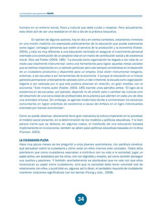 Educación.FH11 Tue Oct 13 12:49:43 2009

Página 32

La Educación que queremos. FEAPS

humano en un entorno social, físico y cultural que debe cuidar y respetar. Pero actualmente,
esto dista aún de ser una realidad en el día a día de la práctica educativa.
En opinión de algunos autores, hoy en día y en ciertos contextos, estaríamos inmersos
en una misión implícita (no expresada públicamente) de la educación que puede expresarse
como sigue: conseguir personas que estén al servicio de la producción y la economía (Foster,
2004), y esto es muy diferente a una educación centrada en asegurar el crecimiento personal
orientado a la construcción de un proyecto vital en un marco de contribución social y de excelencia
moral. Dice así Foster (2004, 186): “La escuela como organización ha llegado a ser vista de un
modo casi totalmente instrumental: como una herramienta para lograr aquellas metas sociales
que se estiman importantes en un periodo particular pero casi siempre centrándose en el desarrollo
de un ciudadano productivo y disponible para un empleo. Esta visión instrumental relegaría,
entonces, a las escuelas a ser herramientas de la economía. Y aunque la educación en sí misma
pareciera permanecer universalmente valorada como un bien inherente, la escuela como organización
llegaría a ser valorada por lo que ella pudiera alcanzar en relación, en gran medida, con la
economía.” Este mismo autor (Foster, 2004, 185) escribe unos párrafos antes: “El logro de la
excelencia en las escuelas, por ejemplo, depende no de añadir valor o cambiar las culturas sino
del desarrollo de una comunidad de profesionales de la práctica que alienten en cada uno de ellos
una actividad virtuosa. Sin embargo, la agenda modernista tiende a contrarrestar los esfuerzos
comunitarios en lograr prácticas de excelencia a causa del énfasis en el logro individualista
orientado por fuerzas económicas”.
Como se puede observar, obviamente tiene gran relevancia la cultura imperante en la sociedad,
el modelo social presente, en la determinación de los modelos y políticas educativas. Y si bien
parece cierto que se detecta, en algunos casos, el trasfondo de una educación basada
implícitamente en la economía, también se abren paso políticas educativas basadas en la ética
(Furman, 2003).

LA CIUDADANÍA PLENA

Hace muy pocos meses se les preguntó a unos jóvenes australianos, con parálisis cerebral,
qué pensaban sobre la ciudadanía y cómo veían en ellos mismos este concepto. Todos ellos
plantearon que como ciudadanos aspiraban a contribuir con su vida a la sociedad, jugar un
papel activo, ser aceptados por los otros, vivir con dignidad y respeto, así como también perseguir
sus sueños y pasiones. Y también acertadamente se planteaban que no vale con que ellos
reconozcan su papel como ciudadanos, sino que la sociedad debe tener voluntad real de
relacionarse con ellos, y quizá éste es, algunos así lo dicen, el verdadero requisito de ciudadanía:
mantener relaciones significativas con los demás (Yeung y cols., 2008).

34

 