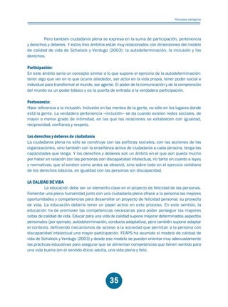 Educación.FH11 Tue Oct 13 12:49:43 2009

Página 33

Principios idelógicos

Pero también ciudadanía plena se expresa en la suma de participación, pertenencia
y derechos y deberes. Y estos tres ámbitos están muy relacionados con dimensiones del modelo
de calidad de vida de Schalock y Verdugo (2003): la autodeterminación, la inclusión y los
derechos.

Participación:

En este ámbito sería un concepto similar a lo que supone el ejercicio de la autodeterminación:
tener algo que ver en lo que ocurre alrededor, ser actor en la vida propia, tener poder social e
individual para transformar el mundo, ser agente. El poder de la comunicación y de la comprensión
del mundo es un poder básico y es la puerta de entrada a la verdadera participación.

Pertenencia:

Hace referencia a la inclusión. Inclusión en las mentes de la gente, no sólo en los lugares donde
está la gente. La verdadera pertenencia –inclusión– se da cuando existen redes sociales, de
mayor o menor grado de intimidad, en las que las relaciones se establecen con igualdad,
reciprocidad, confianza y respeto.

Los derechos y deberes de ciudadanía

La ciudadanía plena no sólo se construye con las políticas sociales, con las acciones de las
organizaciones, sino también con la enseñanza activa de ciudadanía a cada persona, tenga las
capacidades que tenga. Y los derechos y deberes son un ámbito en el que aún queda mucho
por hacer en relación con las personas con discapacidad intelectual, no tanto en cuanto a leyes
y normativas, que sí existen como antes se observó, sino sobre todo en el ejercicio cotidiano
de los derechos básicos, en igualdad con las personas sin discapacidad.

LA CALIDAD DE VIDA

La educación debe ser un elemento clave en el proyecto de felicidad de las personas.
Fomentar una plena humanidad junto con una ciudadanía plena ofrece a la persona las mejores
oportunidades y competencias para desarrollar un proyecto de felicidad personal, su proyecto
de vida. La educación debería tener un papel activo en este proceso. En este sentido, la
educación ha de promover las competencias necesarias para poder perseguir las mayores
cotas de calidad de vida. Educar para una vida de calidad supone mejorar determinados aspectos
personales (por ejemplo, autodeterminación, conducta adaptativa), pero también supone adaptar
el contexto, definiendo mecanismos de acceso a la sociedad que permitan a la persona con
discapacidad intelectual una mayor participación. FEAPS ha asumido el modelo de calidad de
vida de Schalock y Verdugo (2003) y desde ese modelo se pueden orientar muy adecuadamente
las prácticas educativas para asegurar que se alimentan competencias que tienen sentido para
una vida buena (en el sentido ético) adulta, una vida plena y feliz.

35

 