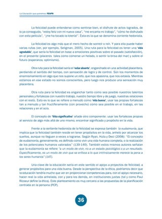Educación.FH11 Tue Oct 13 12:49:43 2009

Página 34

La Educación que queremos. FEAPS

La felicidad puede entenderse como sentirse bien, el disfrute de actos logrados, de
lo ya conseguido, “estoy feliz con mi nueva casa”, “me encanta mi trabajo”, “cómo he disfrutado
con esta película”, “¡me ha tocado la lotería!”. Ésta es la que se denomina corriente hedonista.
La felicidad es algo más que el mero hecho de sonreír o reír. Y para ella puede haber
varias rutas (ver, por ejemplo, Seligman, 2005). Una ruta para la felicidad es tener una ‘vida
agradable’, que sería la felicidad en base a emociones positivas sobre el pasado (satisfacción),
en el presente (placeres tales como comerse un helado, o sentir la brisa del mar) y sobre el
futuro (esperanza, optimismo).
Otra ruta para la felicidad sería el ‘estar absorto’, enganchado en una actividad placentera,
perdiendo el sentido del tiempo, con sensación de logro y de control. Son los momentos de
ensimismamiento en algo que nos supone un reto, que nos apasiona, que nos extasía. Mientras
estamos en ese estado no somos conscientes, pero luego nos produce una sensación muy
placentera.
Otra ruta para la felicidad es enganchar tanto como sea posible nuestros talentos
personales y fortalezas con nuestro trabajo, nuestro tiempo libre y de juego, nuestras relaciones
con el resto. Esto es lo que se refiere a menudo como ‘vida buena’, usar las propias fortalezas
tan a menudo y tan fructíferamente (con provecho) como sea posible en el trabajo, en las
relaciones y en el ocio.
El concepto de ‘Vida significativa’ añade otro componente: usar las fortalezas propias
al servicio de algo más allá de uno mismo, encontrar significado y propósito en la vida.
Frente a la vertiente hedonista de la felicidad se expresa también la eudaimonía, que
implica que la felicidad también reside en tener propósitos en la vida, anhelo por alcanzar los
sueños, aunque no lleguen a veces a lograrse. Según Ryan, Huta y Deci (2008): “El concepto
de eudaimonía, generalmente, es definido como vivir una vida humana completa, o la realización
de los potenciales humanos valorados” (139-140). También estos mismos autores señalan
que la eudaimonía se refiere “a un modo de vivir, no a un estado psicológico o a un resultado.
Específicamente, es un modo de vivir que se enfoca a lo que intrínsicamente merece la pena a
los seres humanos” (147).
Una clave de la educación sería en este sentido el apoyo a proyectos de felicidad, a
generar propósitos para una vida buena. Desde la perspectiva de la ética, podríamos decir que
la educación tendría mucho que ver en proporcionar competencias para, con el apoyo necesario,
hacer real la vida anhelada, con y para los demás, en instituciones justas (tal y como Paul
Ricoeur define la ética). Este planteamiento es muy cercano a las propuestas de la planificación
centrada en la persona (PCP).

36

 