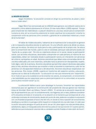 Educación.FH11 Tue Oct 13 12:49:43 2009

Página 35

Principios idelógicos

LA MISIÓN DE EDUCAR

Según Aristóteles “la educación consiste en dirigir los sentimientos de placer y dolor
hacia el orden ético”.
Edgar Morin fue comisionado por la UNESCO para generar una reflexión acerca de la
educación y cómo debería plantearse en el futuro. En ese marco Morin (1999) expresó: “Educar
para comprender las matemáticas o cualquier disciplina es una cosa, educar para la comprensión
humana es otra; ahí se encuentra justamente la misión espiritual de la educación: enseñar la
comprensión entre las personas como condición y garantía de la solidaridad intelectual y moral
de la humanidad”.
Al hablar de modelo educativo, hablamos de la importancia de la educación en general
y de la respuesta educativa escolar en particular. Es una reflexión acerca de dónde se educa,
para qué se educa. Se educa sin duda para la vida y participando de la propia vida. Se educa
para la comprensión del mundo y para la vida en sociedad, para que cada persona pueda ser
“dueña de su propia vida”. Por ello es importante educar en lo social, desde la participación
social. Las acciones educativas, destinadas a desarrollar en cada persona el máximo de sus
capacidades, deben ser realizadas desde la participación social y en interacción con personas
del entorno, semejantes en edad. Acciones educativas que deben estar enmarcadas dentro de
una ética adecuada y de unas creencias y actitudes hacia la persona con discapacidad, respeto,
trato digno, valor de la persona. Acciones educativas que permitan adquirir destrezas adecuadas
para la vida, acciones educativas que enseñen a toda la sociedad la importancia y valor de las
personas con discapacidad intelectual o del desarrollo. Acciones educativas respetuosas con
las personas. Rita Jordan (2008), experta en trastornos del espectro autista y educación,
expresa así su idea de la educación: “La educación es más que meramente otro ‘tratamiento’.
Es el modo en que a los ciudadanos se les enseñan los valores, la comprensión, el conocimiento
y las habilidades que les capacitarán para su plena participación en su comunidad; es la puerta
para la plena inclusión social” (p.11).
La educación deberá servir para desplegar lo humano, fomentar las capacidades
necesarias para ser agentes en la construcción del proyecto de vida que genere las máximas
cotas de felicidad. Dicen así Arbea y Tamarit (2003): “El sentido de la educación depende del
tipo de planteamiento que, aún no conscientemente, nos hagamos; por un lado, podemos considerar
el fin educativo centrado en el presente, en la dotación en el momento que corresponda de unos
contenidos concretos de conocimiento; desde otro punto de vista, podemos considerar la educación
con una finalidad proyectada al futuro vital del niño, en donde la mera inyección de conocimientos
desdibuja su sentido si no persigue cierto impacto en el desarrollo de una vida mejor. En este caso
la acción educativa persigue el sueño de servir, de ser útil, para lograr una vida percibida plena,
satisfactoria, digna y en búsqueda activa de entornos justos en los que convivir. En nuestra opinión,
defendemos que la educación alcanza más su verdadero sentido finalista en esta visión de futuro”.

37

 