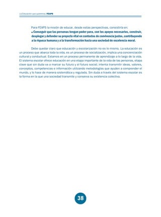 Educación.FH11 Tue Oct 13 12:49:43 2009

Página 36

La Educación que queremos. FEAPS

Para FEAPS la misión de educar, desde estas perspectivas, consistiría en:

Conseguir que las personas tengan poder para, con los apoyos necesarios, construir,
desplegar y defender su proyecto vital en contextos de convivencia justos, contribuyendo
a la riqueza humana y a la transformación hacia una sociedad de excelencia moral.
Debe quedar claro que educación y escolarización no es lo mismo. La educación es
un proceso que abarca toda la vida, es un proceso de socialización, implica una concienciación
cultural y conductual. Estamos en un proceso permanente de aprendizaje a lo largo de la vida.
El sistema escolar ofrece educación en una etapa importante de la vida de las personas, etapa
clave que sin duda va a marcar su futuro y el futuro social; intenta transmitir ideas, valores,
conceptos, competencias e información utilizando metodologías que ayuden a comprender el
mundo, y lo hace de manera sistemática y regulada. Sin duda a través del sistema escolar es
la forma en la que una sociedad transmite y conserva su existencia colectiva.

38

 