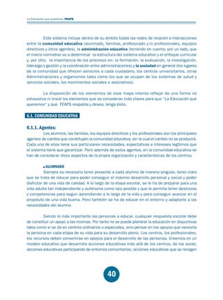 Educación.FH11 Tue Oct 13 12:49:43 2009

Página 38

La Educación que queremos. FEAPS

Este sistema incluye dentro de su ámbito todas las redes de relación e interacciones
entre la comunidad educativa (alumnado, familias, profesorado y/o profesionales, equipos
directivos y otros agentes), la administración educativa (teniendo en cuenta, por un lado, que
el marco normativo va a determinar la estructura del sistema educativo y el enfoque curricular
y, por otro, la importancia de los procesos en: la formación, la evaluación, la investigación,
liderazgo y gestión y la coordinación entre administraciones) y la sociedad en general (los lugares
de la comunidad que ofrecen servicios a cada ciudadano, los centros universitarios, otras
Administraciones y organismos tales como los que se ocupan de los sistemas de salud y
servicios sociales, los movimientos sociales o asociativos).
La disposición de los elementos de este mapa intenta reflejar de una forma no
exhaustiva ni lineal los elementos que se consideran más claves para que “La Educación que
queremos“ y que FEAPS respalda y desea, tenga éxito.

6.1. COMUNIDAD EDUCATIVA

6.1.1. Agentes:

Los alumnos, las familias, los equipos directivos y los profesionales son los principales
agentes de cambio que constituyen la comunidad educativa, sin la cual el cambio no se producirá.
Cada uno de ellos tiene sus particulares necesidades, expectativas e intereses legítimos que
el sistema tiene que garantizar. Pero además de estos agentes, en la comunidad educativa se
han de considerar otros aspectos de la propia organización y características de los centros.
ALUMNADO
Siempre es necesario tener presente a cada alumno de manera singular, tener claro
que se trata de educar para poder conseguir el máximo desarrollo personal y social y poder
disfrutar de una vida de calidad. A lo largo de la etapa escolar, se le ha de preparar para una
vida adulta tan independiente y autónoma como sea posible y que le permita tener destrezas
y competencias para seguir aprendiendo a lo largo de la vida y para conseguir avanzar en el
propósito de una vida buena. Pero también se ha de educar en el entorno y adaptarlo a las
necesidades del alumno.
Siendo lo más importante las personas a educar, cualquier respuesta escolar debe
de constituir un apoyo a las mismas. Por tanto no se puede plantear la educación en disyuntivas
tales como si se da en centros ordinarios o especiales, sino pensar en los apoyos que necesita
la persona en cada etapa de su vida para su desarrollo pleno. Los centros, los profesionales,
los recursos deben convertirse en apoyos para el desarrollo de las personas. Creemos en un
modelo educativo que desarrolla acciones educativas más allá de los centros, de las aulas;
acciones educativas participando de entornos comunitarios; acciones educativas que se recogen

40

 
