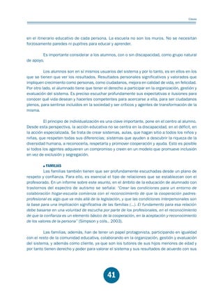 Educación.FH11 Tue Oct 13 12:49:43 2009

Página 39

Claves

en el itinerario educativo de cada persona. La escuela no son los muros. No se necesitan
forzosamente paredes ni pupitres para educar y aprender.
Es importante considerar a los alumnos, con o sin discapacidad, como grupo natural
de apoyo.
Los alumnos son en sí mismos usuarios del sistema y por lo tanto, es en ellos en los
que se tienen que ver los resultados. Resultados personales significativos y valorados que
impliquen crecimiento como personas, como ciudadanos, mejora en calidad de vida, en felicidad.
Por otro lado, el alumnado tiene que tener el derecho a participar en la organización, gestión y
evaluación del sistema. Es preciso escuchar profundamente sus expectativas e ilusiones para
conocer qué vida desean y hacerles competentes para acercarse a ella, para ser ciudadanos
plenos, para sentirse incluidos en la sociedad y ser críticos y agentes de transformación de la
misma.
El principio de individualización es una clave importante, pone en el centro al alumno.
Desde esta perspectiva, la acción educativa no se centra en la discapacidad, en el déficit, en
la acción especializada. Se trata de crear sistemas, aulas, que hagan sitio a todos los niños y
niñas, que respeten todas sus diferencias; sistemas que ayuden a descubrir la riqueza de la
diversidad humana, a reconocerla, respetarla y promover cooperación y ayuda. Esto es posible
si todos los agentes adquieren un compromiso y creen en un modelo que promueve inclusión
en vez de exclusión y segregación.
FAMILIAS
Las familias también tienen que ser profundamente escuchadas desde un plano de
respeto y confianza. Para ello, es esencial el tipo de relaciones que se establezcan con el
profesorado. En un informe sobre este asunto, en el ámbito de la educación de alumnado con
trastornos del espectro de autismo se señala: “Crear las condiciones para un entorno de
colaboración hogar-escuela comienza con el reconocimiento de que la cooperación padresprofesional es algo que va más allá de la legislación, y que las condiciones interpersonales son
la base para una implicación significativa de las familias (...). El fundamento para esa relación
debe basarse en una voluntad de escucha por parte de los profesionales, en el reconocimiento
de que la confianza es un elemento básico de la cooperación, en la aceptación y reconocimiento
de los valores de la persona” (Simpson y cols., 2003).
Las familias, además, han de tener un papel protagonista, participando en igualdad
con el resto de la comunidad educativa, colaborando en la organización, gestión y evaluación
del sistema, y además como cliente, ya que son los tutores de sus hijos menores de edad y
por tanto tienen derecho y poder para valorar el sistema y sus resultados de acuerdo con sus

41

 