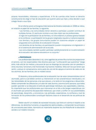 Educación.FH11 Tue Oct 13 12:49:43 2009

Página 40

La Educación que queremos. FEAPS

propias necesidades, intereses y expectativas. A fin de cuentas ellas tienen el derecho
constitucional de elegir el tipo de educación que quieren para sus hijos y ellas deciden a qué
colegio llevan a sus hijos.
En el informe previo al Congreso Internacional de Ginebra celebrado en 2008 se indica,
en relación al papel de las familias, lo siguiente:
-“Las familias y las comunidades tienen derecho a participar y pueden contribuir de
múltiples formas. En particular conocen a sus hijos mejor que los profesionales.
-El logro de la participación de las familias y la comunidad es un proceso gradual basado
en la confianza. La participación de los grupos marginados requiere un esfuerzo especial.
-Las familias y los grupos comunitarios pueden en ocasiones adoptar un papel de
vanguardia como activistas de la educación inclusiva.
-Los derechos de las familias a la participación pueden incorporarse a la legislación o
en el sistema de administración de la escuela.
-Las comunidades también pueden participar satisfactoriamente en la administración
de la escuela o del sistema educativo en su conjunto.”
PROFESIONALES
Los profesionales (docentes o no), como agentes de primera fila a la hora de proporcionar
el servicio, son los responsables más directos para que “La Educación que queremos” tenga
éxito, más allá de los medios y recursos de que se disponga (en escuelas casi sin paredes ni
otros recursos, funcionan y han funcionado muy buenos modelos). Ellos son los que tienen que
sentir, y actuar en consecuencia, como parte de una red de apoyos al servicio de cada uno de
los alumnos, de las familias y de un modelo social.
El docente y otros profesionales de la educación han de estar comprometidos con el
alumnado, para lo cual deben centrar su intervención en las características individuales y en
las necesidades de las personas a las que educan, y no tanto en los programas a desarrollar.
Deben comprender las diferencias y el valor de cada alumno y alumna como persona; que todos
pueden aprender si se descubre el estilo de aprendizaje individual y las capacidades y talentos.
Es importante que los profesionales que intervienen en el día a día tengan expectativas con
el alumnado que presenta discapacidad intelectual, que crean y confíen en sus posibilidades
de aprendizaje, desarrollo, y convivencia. Las actitudes, expectativas, la confianza y nivel de
formación de los profesionales constituyen factores clave en el desarrollo de las políticas de
inclusión.
Deben asumir un modelo de sociedad inclusiva, que tiene en cuenta el respeto a las
diferencias, los derechos humanos y la igualdad de oportunidades, y comprender los principios
de una escuela para todos. Asimismo es importante disponer de una filosofía de la educación
acorde a un modelo inclusivo.

42

 