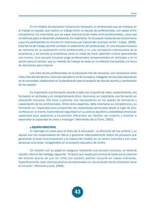 Educación.FH11 Tue Oct 13 12:49:43 2009

Página 41

Claves

En un modelo de educación inclusiva es necesario un profesorado que se implique en
el trabajo en equipo, que realice un trabajo entre un equipo de profesionales, con apoyo entre
compañeros. Es importante que se vayan estructurando redes entre profesionales, y que sea
un estímulo para el desarrollo profesional. Es importante “la circulación horizontal del conocimiento
y que los participantes se vinculan en relaciones que trascienden al propio centro“ (López, 2008).
Esta forma de trabajo permite combatir el aislamiento del profesorado. En una escuela inclusiva
se necesita de la cooperación entre profesionales y no una concepción individualista de la
enseñanza; y se concibe la enseñanza como un modo de hacer aprender a otros aprendiendo
uno mismo. Una escuela inclusiva exige profesionales comprometidos en actitudes y en la
acción para el cambio, que su método de trabajo se base en la reflexión compartida y la toma
de decisiones para mejorar.
Los roles de los profesionales en la educación han de revisarse; son necesarios otros
roles más allá del técnico, como por ejemplo el rol de consejero, indagador de recursos educativos
en la comunidad, colaboración en la planificación para el proyecto de vida del alumno y coordinación
de los apoyos.
Es importante una formación acorde a todo ese conjunto de roles, especialmente una
formación en actitudes y en comportamiento ético. Asimismo, es importante una formación en
educación inclusiva. Ello lleva a solicitar una reorientación en los planes de formación y
capacitación de los profesionales. Entre otros aspectos, debe orientarse su competencia y su
formación en “capacidad para comprender las necesidades personales desde el lugar de otro;
confianza en sí mismo, transmitiendo seguridad con su actitud; equilibrio y estabilidad emocional;
capacidad para adaptarse a situaciones diferentes; ser flexible; ser creativo y enseñar a
desarrollar la capacidad de crear e investigar” (Hernández de la Torre, 2003).
EQUIPOS DIRECTIVOS
El liderazgo es clave para el éxito de la educación. La dirección de los centros y su
equipo son los responsables de liderar y gestionar adecuadamente todos los procesos que
garanticen el buen funcionamiento y la mejora del modelo en un centro concreto y con unas
personas concretas, recogiéndolo en el proyecto educativo de centro.
En relación con su papel en asegurar realmente una escuela inclusiva, un reciente
estudio informa del hallazgo siguiente: “El factor que resalta por encima de todos era la creencia
del director acerca de que los niños con autismo podrían incluirse en clases ordinarias.
Específicamente, esta creencia positiva correlacionaba con las actitudes de los directores hacia
la inclusión” (Horrocks y cols, 2008).

43

 