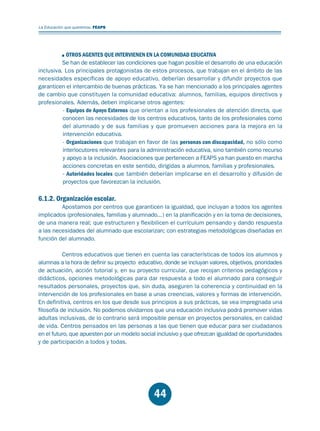 Educación.FH11 Tue Oct 13 12:49:43 2009

Página 42

La Educación que queremos. FEAPS

OTROS AGENTES QUE INTERVIENEN EN LA COMUNIDAD EDUCATIVA
Se han de establecer las condiciones que hagan posible el desarrollo de una educación
inclusiva. Los principales protagonistas de estos procesos, que trabajan en el ámbito de las
necesidades específicas de apoyo educativo, deberían desarrollar y difundir proyectos que
garanticen el intercambio de buenas prácticas. Ya se han mencionado a los principales agentes
de cambio que constituyen la comunidad educativa: alumnos, familias, equipos directivos y
profesionales. Además, deben implicarse otros agentes:
- Equipos de Apoyo Externos que orientan a los profesionales de atención directa, que
conocen las necesidades de los centros educativos, tanto de los profesionales como
del alumnado y de sus familias y que promueven acciones para la mejora en la
intervención educativa.
- Organizaciones que trabajan en favor de las personas con discapacidad, no sólo como
interlocutores relevantes para la administración educativa, sino también como recurso
y apoyo a la inclusión. Asociaciones que pertenecen a FEAPS ya han puesto en marcha
acciones concretas en este sentido, dirigidas a alumnos, familias y profesionales.
- Autoridades locales que también deberían implicarse en el desarrollo y difusión de
proyectos que favorezcan la inclusión.

6.1.2. Organización escolar.

Apostamos por centros que garanticen la igualdad, que incluyan a todos los agentes
implicados (profesionales, familias y alumnado...) en la planificación y en la toma de decisiones,
de una manera real; que estructuren y flexibilicen el currículum pensando y dando respuesta
a las necesidades del alumnado que escolarizan; con estrategias metodológicas diseñadas en
función del alumnado.
Centros educativos que tienen en cuenta las características de todos los alumnos y
alumnas a la hora de definir su proyecto educativo, donde se incluyan valores, objetivos, prioridades
de actuación, acción tutorial y, en su proyecto curricular, que recojan criterios pedagógicos y
didácticos, opciones metodológicas para dar respuesta a todo el alumnado para conseguir
resultados personales, proyectos que, sin duda, aseguren la coherencia y continuidad en la
intervención de los profesionales en base a unas creencias, valores y formas de intervención.
En definitiva, centros en los que desde sus principios a sus prácticas, se vea impregnada una
filosofía de inclusión. No podemos olvidarnos que una educación inclusiva podrá promover vidas
adultas inclusivas, de lo contrario será imposible pensar en proyectos personales, en calidad
de vida. Centros pensados en las personas a las que tienen que educar para ser ciudadanos
en el futuro, que apuesten por un modelo social inclusivo y que ofrezcan igualdad de oportunidades
y de participación a todos y todas.

44

 