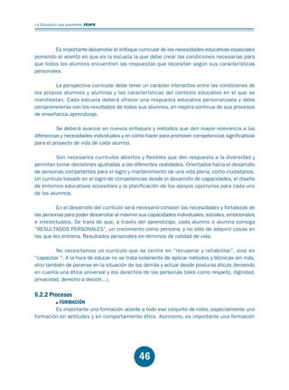 Educación.FH11 Tue Oct 13 12:49:43 2009

Página 44

La Educación que queremos. FEAPS

Es importante desarrollar el enfoque curricular de las necesidades educativas especiales
poniendo el acento en que es la escuela la que debe crear las condiciones necesarias para
que todos los alumnos encuentren las respuestas que necesitan según sus características
personales.
La perspectiva curricular debe tener un carácter interactivo entre las condiciones de
los propios alumnos y alumnas y las características del contexto educativo en el que se
manifiestan. Cada escuela deberá ofrecer una respuesta educativa personalizada y debe
comprometerse con los resultados de todos sus alumnos, en mejora continua de sus procesos
de enseñanza_aprendizaje.
Se deberá avanzar en nuevos enfoques y métodos que den mayor relevancia a las
diferencias y necesidades individuales y en cómo hacer para promover competencias significativas
para el proyecto de vida de cada alumno.
Son necesarios currículos abiertos y flexibles que den respuesta a la diversidad y
permitan tomar decisiones ajustadas a las diferentes realidades. Orientados hacia el desarrollo
de personas competentes para el logro y mantenimiento de una vida plena, como ciudadanos.
Un currículo basado en el logro de competencias desde el desarrollo de capacidades, el diseño
de entornos educativos accesibles y la planificación de los apoyos oportunos para cada uno
de los alumnos.
En el desarrollo del currículo será necesario conocer las necesidades y fortalezas de
las personas para poder desarrollar al máximo sus capacidades individuales, sociales, emocionales
e intelectuales. Se trata de que, a través del aprendizaje, cada alumno o alumna consiga
“RESULTADOS PERSONALES”, un crecimiento como persona, y no sólo de adquirir cosas en
las que les entrena. Resultados personales en términos de calidad de vida.
No necesitamos un currículo que se centre en “recuperar y rehabilitar”, sino en
“capacitar “. A la hora de educar no se trata solamente de aplicar métodos y técnicas sin más,
sino también de ponerse en la situación de los demás y actuar desde posturas éticas (teniendo
en cuenta una ética universal y los derechos de las personas tales como respeto, dignidad,
privacidad, derecho a decidir...).

6.2.2 Procesos

FORMACIÓN
Es importante una formación acorde a todo ese conjunto de roles, especialmente una
formación en actitudes y en comportamiento ético. Asimismo, es importante una formación

46

 