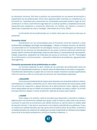 Educación.FH11 Tue Oct 13 12:49:43 2009

Página 45

Claves

en educación inclusiva. Ello lleva a solicitar una reorientación en los planes de formación y
capacitación de los profesionales. Entre otros aspectos debe orientarse su competencia y su
formación en “capacidad para comprender las necesidades personales desde el lugar de otro;
confianza en sí mismo, transmitiendo seguridad con su actitud; equilibrio y estabilidad emocional;
capacidad para adaptarse a situaciones diferentes; ser flexible; ser creativo y enseñar a
desarrollar la capacidad de crear e investigar” (Hernández de la Torre, 2003)
La formación de los profesionales es un factor clave para los nuevos retos que se
presentan.

Formación inicial
Coordinación con las universidades para la formación inicial de maestros y otros
profesionales (pedagogía, psicología, psicopedagogía...) desde un enfoque inclusivo y de atención
a la diversidad con la incorporación de estrategias nuevas y/o metodologías que favorezcan
la inclusión de los alumnos con discapacidad en las aulas y entornos ordinarios (tutorías por
parejas, diseño universal del aprendizaje, sistemas alternativos y/o aumentativos de comunicación,
trabajo cooperativo, adaptación de materiales de acceso al currículum, las TIC –Tecnologías
de la Información y la Comunicación–, resolución colaborativa de problemas, agrupamientos
heterogéneos).

Formación permanente de los profesionales en activo
La inclusión depende en gran medida de las actitudes del profesorado hacia los
alumnos con discapacidad intelectual, su opinión sobre las diferencias en las aulas su respuesta...
El profesorado desempeña un papel vital a la hora de ampliar relaciones sociales significativas
entre los alumnos y esto es crucial para los alumnos con necesidades especiales.
EVALUACIÓN
Como proceso fundamental de mejora será necesaria una evaluación externa e interna,
orientadas por el modelo y coherentes con él. Entre otros instrumentos de este proceso están
los servicios de inspección y apoyos técnicos de la administración (local, regional, estatal)
como responsables de que el modelo se conozca en profundidad, se evalúe y mejore. Su función
principal estará en apoyar y marcar la dirección, además de evaluar para mejorar.
CALIDAD
Como apoyo a lo anterior, está la normativa que desarrolle y concrete el modelo y
debería estar una herramienta (calidad) que ayude a todo el sistema, sobre todo a los centros,
a conocer en qué sitio se encuentran y por dónde continuar su camino hacia un modelo ideal
de escuela inclusiva. Y por qué no, que premie a los mejores extendiendo sus prácticas. O sea,
un sistema de calidad educativa (ya hay varios como el premio Giner de los Ríos, el premio a
la calidad educativa, los sistemas de calidad que se están implantando en distintas comunidades
como el de la formación profesional y los IES en Castilla-La Mancha...).

47

 