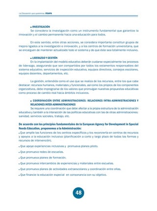 Educación.FH11 Tue Oct 13 12:49:43 2009

Página 46

La Educación que queremos. FEAPS

INVESTIGACIÓN
Se considera la investigación como un instrumento fundamental que garantice la
innovación y el cambio permanente hacia una educación para todos.
En este sentido, entre otras acciones, se considera importante constituir grupos de
mejora ligados a la investigación e innovación, y a los centros de formación universitaria, que
se encarguen de mantener actualizado todo el sistema y de que éste sea totalmente inclusivo.
LIDERAZGO Y GESTIÓN
En la implantación del modelo educativo deberán cuidarse especialmente los procesos
de liderazgo, asegurando que son compartidos por todos los estamentos responsables del
sistema educativo, servicios de inspección educativa, equipos directivos, consejos escolares,
equipos docentes, departamentos, etc.
La gestión, entendida como el uso que se realiza de los recursos, entre los que cabe
destacar: recursos humanos, materiales y funcionales, así como los propios de los componentes
organizativos, debe impregnarse de los valores que promulgan nuestras propuestas educativas
como proceso de cambio real hacia ámbitos inclusivos.
COORDINACIÓN ENTRE ADMINISTRACIONES: RELACIONES INTRA-ADMINISTRACIONES Y
RELACIONES INTER-ADMINISTRACIONES
Se requiere una coordinación que debe afectar a la propia estructura de la administración
educativa y también a la interacción de las políticas educativas con las de otras administraciones:
sanidad, servicios sociales, trabajo, etc.

De acuerdo con los principios fundamentales de la European Agency for Development in Special
Needs Education, proponemos a la Administración:
Que amplíe las funciones de los centros específicos y los reconvierta en centros de recursos
y apoyos a la educación inclusiva (planificación a corto y largo plazo de todas las formas y
recursos de intervención).
Que apoye experiencias inclusivas y promueva planes piloto.
Que promueva redes de escuelas.
Que promueva planes de formación.
Que promueva intercambios de experiencias y materiales entre escuelas.
Que promueva planes de actividades extraescolares y coordinación entre ellas.
Que financie la educación especial en consonancia con su objetivo.

48

 