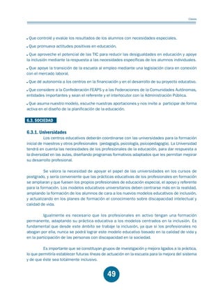 Educación.FH11 Tue Oct 13 12:49:43 2009

Página 47

Claves

Que controlé y evalúe los resultados de los alumnos con necesidades especiales.
Que promueva actitudes positivas en educación.
Que aproveche el potencial de las TIC para reducir las desigualdades en educación y apoye
la inclusión mediante la respuesta a las necesidades específicas de los alumnos individuales.
Que apoye la transición de la escuela al empleo mediante una legislación clara en conexión
con el mercado laboral.
Que dé autonomía a los centros en la financiación y en el desarrollo de su proyecto educativo.
Que considere a la Confederación FEAPS y a las Federaciones de la Comunidades Autónomas,
entidades importantes y sean el referente y el interlocutor con la Administración Pública.
Que asuma nuestro modelo, escuche nuestras aportaciones y nos invite a participar de forma
activa en el diseño de la planificación de la educación.

6.3. SOCIEDAD

6.3.1. Universidades

Los centros educativos deberán coordinarse con las universidades para la formación
inicial de maestros y otros profesionales (pedagogía, psicología, psicopedagogía). La Universidad
tendrá en cuenta las necesidades de los profesionales de la educación, para dar respuesta a
la diversidad en las aulas, diseñando programas formativos adaptados que les permitan mejorar
su desarrollo profesional.
Se valora la necesidad de apoyar el papel de las universidades en los cursos de
postgrado, y sería conveniente que las prácticas educativas de los profesionales en formación
se ampliaran y que fuesen los propios profesionales de educación especial, el apoyo y referente
para la formación. Los modelos educativos universitarios deben centrarse más en la realidad,
ampliando la formación de los alumnos de cara a los nuevos modelos educativos de inclusión,
y actualizando en los planes de formación el conocimiento sobre discapacidad intelectual y
calidad de vida.
Igualmente es necesario que los profesionales en activo tengan una formación
permanente, adaptando su práctica educativa a los modelos centrados en la inclusión. Es
fundamental que desde este ámbito se trabaje la inclusión, ya que si los profesionales no
abogan por ella, nunca se podrá lograr este modelo educativo basado en la calidad de vida y
en la participación de las personas con discapacidad en la sociedad.
Es importante que se constituyan grupos de investigación y mejora ligados a la práctica,
lo que permitiría establecer futuras líneas de actuación en la escuela para la mejora del sistema
y de que éste sea totalmente inclusivo.

49

 
