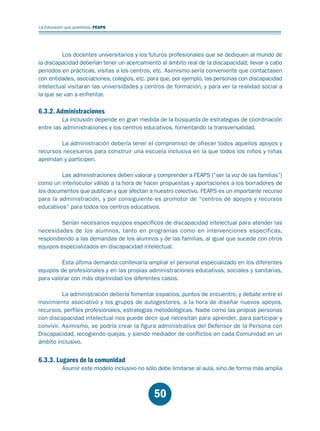 Educación.FH11 Tue Oct 13 12:49:43 2009

Página 48

La Educación que queremos. FEAPS

Los docentes universitarios y los futuros profesionales que se dediquen al mundo de
la discapacidad deberían tener un acercamiento al ámbito real de la discapacidad; llevar a cabo
periodos en prácticas, visitas a los centros, etc. Asimismo sería conveniente que contactasen
con entidades, asociaciones, colegios, etc. para que, por ejemplo, las personas con discapacidad
intelectual visitaran las universidades y centros de formación, y para ver la realidad social a
la que se van a enfrentar.

6.3.2. Administraciones

La inclusión depende en gran medida de la búsqueda de estrategias de coordinación
entre las administraciones y los centros educativos, fomentando la transversalidad.
La administración debería tener el compromiso de ofrecer todos aquellos apoyos y
recursos necesarios para construir una escuela inclusiva en la que todos los niños y niñas
aprendan y participen.
Las administraciones deben valorar y comprender a FEAPS (“ser la voz de las familias”)
como un interlocutor válido a la hora de hacer propuestas y aportaciones a los borradores de
los documentos que publican y que afectan a nuestro colectivo. FEAPS es un importante recurso
para la administración, y por consiguiente es promotor de “centros de apoyos y recursos
educativos” para todos los centros educativos.
Serían necesarios equipos específicos de discapacidad intelectual para atender las
necesidades de los alumnos, tanto en programas como en intervenciones específicas,
respondiendo a las demandas de los alumnos y de las familias, al igual que sucede con otros
equipos especializados en discapacidad intelectual.
Esta última demanda conllevaría ampliar el personal especializado en los diferentes
equipos de profesionales y en las propias administraciones educativas, sociales y sanitarias,
para valorar con más objetividad los diferentes casos.
La administración debería fomentar espacios, puntos de encuentro, y debate entre el
movimiento asociativo y los grupos de autogestores, a la hora de diseñar nuevos apoyos,
recursos, perfiles profesionales, estrategias metodológicas. Nadie como las propias personas
con discapacidad intelectual nos puede decir qué necesitan para aprender, para participar y
convivir. Asimismo, se podría crear la figura administrativa del Defensor de la Persona con
Discapacidad, recogiendo quejas, y siendo mediador de conflictos en cada Comunidad en un
ámbito inclusivo.

6.3.3. Lugares de la comunidad

Asumir este modelo inclusivo no sólo debe limitarse al aula, sino de forma más amplia

50

 