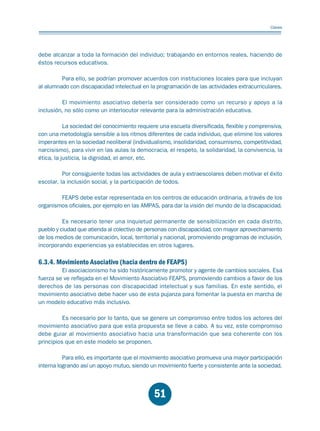 Educación.FH11 Tue Oct 13 12:49:43 2009

Página 49

Claves

debe alcanzar a toda la formación del individuo; trabajando en entornos reales, haciendo de
éstos recursos educativos.
Para ello, se podrían promover acuerdos con instituciones locales para que incluyan
al alumnado con discapacidad intelectual en la programación de las actividades extracurriculares.
El movimiento asociativo debería ser considerado como un recurso y apoyo a la
inclusión, no sólo como un interlocutor relevante para la administración educativa.
La sociedad del conocimiento requiere una escuela diversificada, flexible y comprensiva,
con una metodología sensible a los ritmos diferentes de cada individuo, que elimine los valores
imperantes en la sociedad neoliberal (individualismo, insolidaridad, consumismo, competitividad,
narcisismo), para vivir en las aulas la democracia, el respeto, la solidaridad, la convivencia, la
ética, la justicia, la dignidad, el amor, etc.
Por consiguiente todas las actividades de aula y extraescolares deben motivar el éxito
escolar, la inclusión social, y la participación de todos.
FEAPS debe estar representada en los centros de educación ordinaria, a través de los
organismos oficiales, por ejemplo en las AMPAS, para dar la visión del mundo de la discapacidad.
Es necesario tener una inquietud permanente de sensibilización en cada distrito,
pueblo y ciudad que atienda al colectivo de personas con discapacidad, con mayor aprovechamiento
de los medios de comunicación, local, territorial y nacional, promoviendo programas de inclusión,
incorporando experiencias ya establecidas en otros lugares.

6.3.4. Movimiento Asociativo (hacia dentro de FEAPS)

El asociacionismo ha sido históricamente promotor y agente de cambios sociales. Esa
fuerza se ve reflejada en el Movimiento Asociativo FEAPS, promoviendo cambios a favor de los
derechos de las personas con discapacidad intelectual y sus familias. En este sentido, el
movimiento asociativo debe hacer uso de esta pujanza para fomentar la puesta en marcha de
un modelo educativo más inclusivo.
Es necesario por lo tanto, que se genere un compromiso entre todos los actores del
movimiento asociativo para que esta propuesta se lleve a cabo. A su vez, este compromiso
debe guiar al movimiento asociativo hacia una transformación que sea coherente con los
principios que en este modelo se proponen.
Para ello, es importante que el movimiento asociativo promueva una mayor participación
interna logrando así un apoyo mutuo, siendo un movimiento fuerte y consistente ante la sociedad.

51

 