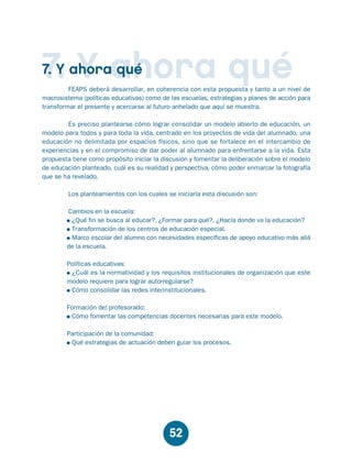 Educación.FH11 Tue Oct 13 12:49:43 2009

Página 50

7. Y ahora qué

7. Y ahora qué

FEAPS deberá desarrollar, en coherencia con esta propuesta y tanto a un nivel de
macrosistema (políticas educativas) como de las escuelas, estrategias y planes de acción para
transformar el presente y acercarse al futuro anhelado que aquí se muestra.
Es preciso plantearse cómo lograr consolidar un modelo abierto de educación, un
modelo para todos y para toda la vida, centrado en los proyectos de vida del alumnado, una
educación no delimitada por espacios físicos, sino que se fortalece en el intercambio de
experiencias y en el compromiso de dar poder al alumnado para enfrentarse a la vida. Esta
propuesta tiene como propósito iniciar la discusión y fomentar la deliberación sobre el modelo
de educación planteado, cuál es su realidad y perspectiva, cómo poder enmarcar la fotografía
que se ha revelado.
Los planteamientos con los cuales se iniciaría esta discusión son:
Cambios en la escuela:
¿Qué fin se busca al educar?, ¿Formar para qué?, ¿Hacía donde va la educación?
Transformación de los centros de educación especial.
Marco escolar del alumno con necesidades específicas de apoyo educativo más allá
de la escuela.
Políticas educativas:
¿Cuál es la normatividad y los requisitos institucionales de organización que este
modelo requiere para lograr autorregularse?
Cómo consolidar las redes interinstitucionales.
Formación del profesorado:
Cómo fomentar las competencias docentes necesarias para este modelo.
Participación de la comunidad:
Qué estrategias de actuación deben guiar los procesos.

52

 