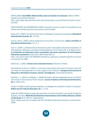 Educación.FH11 Tue Oct 13 12:49:43 2009

Página 52

La Educación que queremos. FEAPS

FEAPS (2008): Guía REINE. Reflexión Ética sobre la Inclusión en la Escuela. Madrid: FEAPS
Cuadernos de Buenas Prácticas.
http://www.feaps.org/biblioteca/libros/documentos/guia_reine.pdf Última consulta en junio
de 2009
FORO EUROPEO DE DISCAPACIDAD (2009): Educación inclusiva: pasar de las palabras a los
hechos www.edf-feph.org Última consulta en junio de 2009
Foster, W. P. (2004): The decline of the local: a Challenger to educational Leadership. Educational
Administration Quartely, 40, 176-191.
Furman, Gail C. (2003): Moral Leadership and the Ethic of Community. Values and Ethics in
Educational Administration. Vol. 2, 1.
Giné, C. (2004): La Declaración de Salamanca sobre necesidades educativas especiales 10
años después. Valoración y prospectiva desde Catalunya. En G. Echeita y M. A. Verdugo (coord.):
La declaración de Salamanca sobre necesidades educativas especiales 10 años después:
Valoración y prospectiva. Salamanca: INICO Disponible en:
http://sid.usal.es/idocs/F8/FDO9045/declaracion_salamanca_completo.pdf Última consulta
en diciembre de 2008.
Habermas, J. (2002): El futuro de la naturaleza humana. Barcelona: Paidós.
Hernández de la Torre, E. (2003): La formación del profesor tutor para la inclusión social del
alumnado con Discapacidad en el aula: programa de iniciación. I Congreso Internacional de
Educación y Diversidad: Formación, Acción e Investigación. Universidad de Sevilla.
Horrocks, J. L., White, G. y Roberts, L. (2008): Principal’s attitudes regarding inclusion of children
with autism in Pennsylvania Public Schools. Journal of Autism and Developmental Disorders,
38, 8, 1462-1473.
Jordan, R. (2008): Autistic spectrum disorders: a challenge and a model for inclusion in education.
British Journal of Special Education, 35, 1, 11-15.
López, M. (2008): Redes de apoyo para promover la inclusión educativa: una revisión de algunos
equipos y recursos. REICE Revista Electrónica Iberoamericana sobre Calidad, Eficacia y Cambio
en Educación, 6, 2, 200-211. Disponible en
http://redalyc.uaemex.mx/redalyc/pdf/551/55160215.pdf Última consulta en diciembre de
2008.

54

 