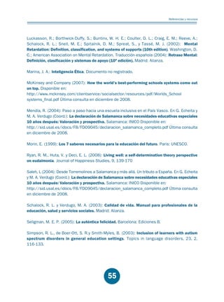 Educación.FH11 Tue Oct 13 12:49:43 2009

Página 53

Referencias y recursos

Luckasson, R.; Borthwick-Duffy, S.; Buntinx, W. H. E.; Coulter, D. L.; Craig, E. M.; Reeve, A.;
Schalock, R. L.; Snell, M. E.; Spitalnik, D. M.; Spreat, S., y Tassé, M. J. (2002): Mental
Retardation: Definition, classification, and systems of supports (10th edition). Washington, D.
C.; American Association on Mental Retardation. Traducción española (2004): Retraso Mental:
Definición, clasificación y sistemas de apoyo (10ª edición). Madrid: Alianza.
Marina, J. A.: Inteligencia Ética. Documento no registrado.
McKinsey and Company (2007): How the world’s best-performing schools systems come out
on top. Disponible en:
http://www.mckinsey.com/clientservice/socialsector/resources/pdf/Worlds_School
systems_final.pdf Última consulta en diciembre de 2008.
Mendía, R. (2004): Paso a paso hacia una escuela inclusiva en el País Vasco. En G. Echeita y
M. A. Verdugo (Coord.): La declaración de Salamanca sobre necesidades educativas especiales
10 años después: Valoración y prospectiva. Salamanca: INICO Disponible en:
http://sid.usal.es/idocs/F8/FDO9045/declaracion_salamanca_completo.pdf Última consulta
en diciembre de 2008.
Morin, E. (1999): Los 7 saberes necesarios para la educación del futuro. Paris: UNESCO.
Ryan, R. M., Huta, V. y Deci, E. L. (2008): Living well: a self-determination theory perspective
on eudaimonia. Journal of Happiness Studies, 9, 139-170
Saleh, L (2004): Desde Torremolinos a Salamanca y más allá. Un tributo a España. En G. Echeita
y M. A. Verdugo (Coord.): La declaración de Salamanca sobre necesidades educativas especiales
10 años después: Valoración y prospectiva. Salamanca: INICO Disponible en:
http://sid.usal.es/idocs/F8/FDO9045/declaracion_salamanca_completo.pdf Última consulta
en diciembre de 2008.
Schalock, R. L. y Verdugo, M. A. (2003): Calidad de vida. Manual para profesionales de la
educación, salud y servicios sociales. Madrid: Alianza.
Seligman, M. E. P. (2005): La auténtica felicidad. Barcelona: Ediciones B.
Simpson, R. L., de Boer-Ott, S. R.y Smith-Myles, B. (2003): Inclusion of learners with autism
spectrum disorders in general education settings. Topics in language disorders, 23, 2,
116-133.

55

 