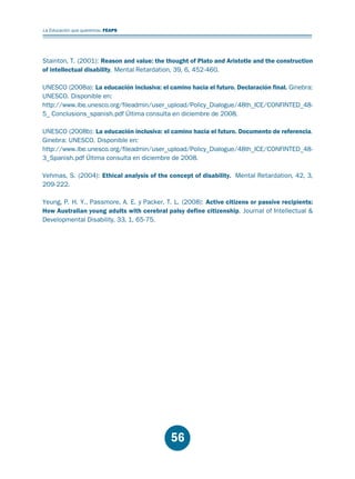 Educación.FH11 Tue Oct 13 12:49:43 2009

Página 54

La Educación que queremos. FEAPS

Stainton, T. (2001): Reason and value: the thought of Plato and Aristotle and the construction
of intellectual disability. Mental Retardation, 39, 6, 452-460.
UNESCO (2008a): La educación inclusiva: el camino hacia el futuro. Declaración final. Ginebra:
UNESCO. Disponible en:
http://www.ibe.unesco.org/fileadmin/user_upload/Policy_Dialogue/48th_ICE/CONFINTED_485_ Conclusions_spanish.pdf Última consulta en diciembre de 2008.
UNESCO (2008b): La educación inclusiva: el camino hacia el futuro. Documento de referencia.
Ginebra: UNESCO. Disponible en:
http://www.ibe.unesco.org/fileadmin/user_upload/Policy_Dialogue/48th_ICE/CONFINTED_483_Spanish.pdf Última consulta en diciembre de 2008.
Vehmas, S. (2004): Ethical analysis of the concept of disability. Mental Retardation, 42, 3,
209-222.
Yeung, P. H. Y., Passmore, A. E. y Packer, T. L. (2008): Active citizens or passive recipients:
How Australian young adults with cerebral palsy define citizenship. Journal of Intellectual &
Developmental Disability, 33, 1, 65-75.

56

 