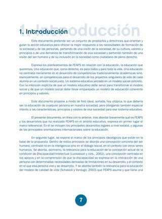 Educación.FH11 Tue Oct 13 12:49:43 2009

Página 5

1. Introducción
1. Introducción

Este documento pretende ser un conjunto de propósitos y directrices que orientan y
guían la acción educativa para ofrecer la mejor respuesta a las necesidades de formación de
la sociedad y de las personas, partiendo de una visión de la sociedad, de su cultura, valores y
principios o de una demanda de transformación de esa sociedad y partiendo también de una
visión del ser humano y de su inclusión en la sociedad como ciudadano de pleno derecho.
Expresa los planteamientos de FEAPS en relación con la educación, la educación que
queremos. Una educación que, como derecho, es para todos y para toda la vida. Una educación
no centrada meramente en el desarrollo de competencias tradicionalmente académicas sino,
esencialmente, en competencias para el desarrollo de los proyectos singulares de vida de cada
alumno en un contexto social justo. Un sistema educativo anclado en un modelo social concreto.
Con la intención explícita de que un modelo educativo debe servir para transformar el modelo
social y de que un modelo social debe llevar emparejado un modelo de educación coherente
en principios y valores.
Este documento propone a modo de foto ideal, soñada, hoy utópica, lo que debería
ser la educación de cualquier persona en nuestra sociedad, pero otorgando también especial
interés a las características, principios y valores de esa sociedad para ese sistema educativo.
El presente documento, en línea con lo anterior, tras abordar brevemente qué es FEAPS
y los desarrollos que ha realizado FEAPS en el ámbito educativo, expresa en primer lugar el
marco referencial. En él se incluyen los principales desarrollos legales a nivel estatal, y algunas
de las principales orientaciones internacionales sobre la educación.

En segundo lugar, se expone el marco de los principios ideológicos que están en la
base de la propuesta. Dentro de estos principios se aborda una concepción concreta del ser
humano, centrada no en la inteligencia sino en el diálogo social, en el contexto con otros seres
humanos. Se aborda, asimismo, la relevancia para la educación de la concepción actual de la
condición de Discapacidad Intelectual (Luckasson y cols., 2002), una concepción centrada en
los apoyos y en la comprensión de que la discapacidad se expresa en la interacción de una
persona con determinadas necesidades derivadas de limitaciones en su desarrollo, y el contexto
en el que esa persona vive y se desarrolla. Y se aborda también la relevancia para la educación
del modelo de calidad de vida (Schalock y Verdugo, 2003) que FEAPS asume y que tiene una

7

 