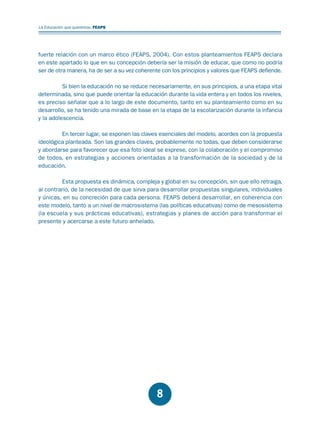 Educación.FH11 Tue Oct 13 12:49:43 2009

Página 6

La Educación que queremos. FEAPS

fuerte relación con un marco ético (FEAPS, 2004). Con estos planteamientos FEAPS declara
en este apartado lo que en su concepción debería ser la misión de educar, que como no podría
ser de otra manera, ha de ser a su vez coherente con los principios y valores que FEAPS defiende.
Si bien la educación no se reduce necesariamente, en sus principios, a una etapa vital
determinada, sino que puede orientar la educación durante la vida entera y en todos los niveles,
es preciso señalar que a lo largo de este documento, tanto en su planteamiento como en su
desarrollo, se ha tenido una mirada de base en la etapa de la escolarización durante la infancia
y la adolescencia.
En tercer lugar, se exponen las claves esenciales del modelo, acordes con la propuesta
ideológica planteada. Son las grandes claves, probablemente no todas, que deben considerarse
y abordarse para favorecer que esa foto ideal se exprese, con la colaboración y el compromiso
de todos, en estrategias y acciones orientadas a la transformación de la sociedad y de la
educación.
Esta propuesta es dinámica, compleja y global en su concepción, sin que ello retraiga,
al contrario, de la necesidad de que sirva para desarrollar propuestas singulares, individuales
y únicas, en su concreción para cada persona. FEAPS deberá desarrollar, en coherencia con
este modelo, tanto a un nivel de macrosistema (las políticas educativas) como de mesosistema
(la escuela y sus prácticas educativas), estrategias y planes de acción para transformar el
presente y acercarse a este futuro anhelado.

8

 