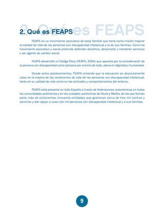 Educación.FH11 Tue Oct 13 12:49:43 2009

Página 7

2. Qué es FEAPS
2. Qué es FEAPS

FEAPS es un movimiento asociativo de base familiar que tiene como misión mejorar
la calidad de vida de las personas con discapacidad intelectual y la de sus familias. Como tal
movimiento asociativo y social pretende defender derechos, desarrollar y mantener servicios
y ser agente de cambio social.
FEAPS desarrolló un Código Ético (FEAPS, 2004) que apuesta por la consideración de
la persona con discapacidad como persona por encima de todo, plena en dignidad y humanidad.
Desde estos planteamientos, FEAPS entiende que la educación es absolutamente
clave en la mejora de las condiciones de vida de las personas con discapacidad intelectual,
tanto en su calidad de vida como en las actitudes y comportamientos del entorno.
FEAPS está presente en toda España a través de federaciones autonómicas en todas
las comunidades autónomas y en las ciudades autónomas de Ceuta y Melilla, de las que forman
parte más de ochocientas cincuenta entidades que gestionan cerca de tres mil centros y
servicios y dan apoyo a unas cien mil personas con discapacidad intelectual y a sus familias.

9

 