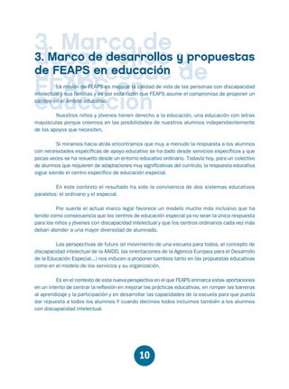 Educación.FH11 Tue Oct 13 12:49:43 2009

Página 8

3. Marco de y propuestas
3. Marco de desarrollos y
desarrollos
de FEAPS en educación de
propuestas
FEAPS en
educación

La misión de FEAPS es mejorar la calidad de vida de las personas con discapacidad
intelectual y sus familias y es por esta razón que FEAPS asume el compromiso de proponer un
cambio en el ámbito educativo.
Nuestros niños y jóvenes tienen derecho a la educación, una educación con letras
mayúsculas porque creemos en las posibilidades de nuestros alumnos independientemente
de los apoyos que necesiten.

Si miramos hacia atrás encontramos que muy a menudo la respuesta a los alumnos
con necesidades específicas de apoyo educativo se ha dado desde servicios específicos y que
pocas veces se ha resuelto desde un entorno educativo ordinario. Todavía hoy, para un colectivo
de alumnos que requieren de adaptaciones muy significativas del currículo, la respuesta educativa
sigue siendo el centro específico de educación especial.
En este contexto el resultado ha sido la convivencia de dos sistemas educativos
paralelos: el ordinario y el especial.
Por suerte el actual marco legal favorece un modelo mucho más inclusivo que ha
tenido como consecuencia que los centros de educación especial ya no sean la única respuesta
para los niños y jóvenes con discapacidad intelectual y que los centros ordinarios cada vez más
deban atender a una mayor diversidad de alumnado.
Las perspectivas de futuro (el movimiento de una escuela para todos, el concepto de
discapacidad intelectual de la AAIDD, las orientaciones de la Agencia Europea para el Desarrollo
de la Educación Especial...) nos inducen a proponer cambios tanto en las propuestas educativas
como en el modelo de los servicios y su organización.
Es en el contexto de esta nueva perspectiva en el que FEAPS enmarca estas aportaciones
en un intento de centrar la reflexión en mejorar las prácticas educativas, en romper las barreras
al aprendizaje y la participación y en desarrollar las capacidades de la escuela para que pueda
dar repuesta a todos los alumnos.Y cuando decimos todos incluimos también a los alumnos
con discapacidad intelectual.

10

 