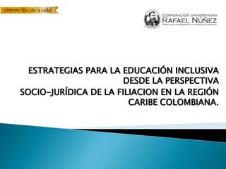 ESTRATEGIAS PARA LA EDUCACIÓN INCLUSIVA
DESDE LA PERSPECTIVA
SOCIO-JURÍDICA DE LA FILIACION EN LA REGIÓN
CARIBE COLOMBIANA.
 