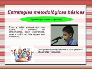 Estrategias metodológicas básicas
Aprendizaje y trabajo cooperativo
Todos y todas tenemos algo que
aportar, la diversidad de
conocimientos, edad, experiencias,
ideas y puntos de vista siempre nos
enriquecen.
Cada persona ayuda y enseñar a otras personas
a hacer algo y viceversa.
 