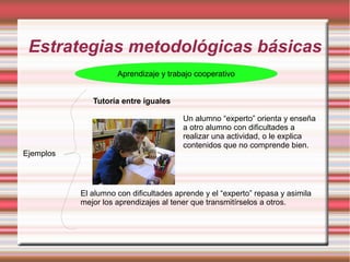 Estrategias metodológicas básicas
Aprendizaje y trabajo cooperativo
Ejemplos
Tutoría entre iguales
Un alumno “experto” orienta y enseña
a otro alumno con dificultades a
realizar una actividad, o le explica
contenidos que no comprende bien.
El alumno con dificultades aprende y el “experto” repasa y asimila
mejor los aprendizajes al tener que transmitírselos a otros.
 