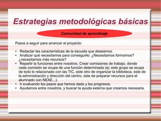 Estrategias metodológicas básicas
Comunidad de aprendizaje
Pasos a seguir para arrancar el proyecto:
● Redactar las características de la escuela que deseamos.
● Analizar qué necesitamos para conseguirlo: ¿Necesitamos formarnos?
¿necesitamos más recursos?
● Repartir la funciones entre nosotros. Crear comisiones de trabajo, donde
cada comisión se ocupe de una función determinada (ej: este grupo se ocupa
de todo lo relacionado con las TIC, este otro de organizar la biblioteca, este de
la administración y dirección del centro, este de preparar recursos para el
alumnado con NEAE...).
● Ir evaluando los pasos que hemos dado y los progresos.
● Ayudarnos entre nosotros, y buscar la ayuda externa que creamos necesaria.
 