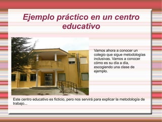 Ejemplo práctico en un centro
educativo
Vamos ahora a conocer un
colegio que sigue metodologías
inclusivas. Vamos a conocer
cómo es su día a día,
escogiendo una clase de
ejemplo.
Este centro educativo es ficticio, pero nos servirá para explicar la metodología de
trabajo...
 