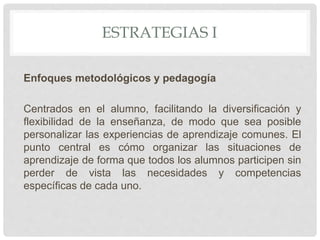 ESTRATEGIAS I
Enfoques metodológicos y pedagogía
Centrados en el alumno, facilitando la diversificación y
flexibilidad de la enseñanza, de modo que sea posible
personalizar las experiencias de aprendizaje comunes. El
punto central es cómo organizar las situaciones de
aprendizaje de forma que todos los alumnos participen sin
perder de vista las necesidades y competencias
específicas de cada uno.
 