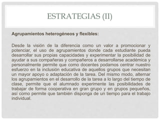 ESTRATEGIAS (II)
Agrupamientos heterogéneos y flexibles:
Desde la visión de la diferencia como un valor a promocionar y
potenciar, el uso de agrupamientos donde cada estudiante pueda
desarrollar sus propias capacidades y experimentar la posibilidad de
ayudar a sus compañeras y compañeros a desarrollarse académica y
personalmente permite que como docentes podamos centrar nuestro
esfuerzo en la inclusión educativa de aquellos grupos que necesitan
un mayor apoyo o adaptación de la tarea. Del mismo modo, alternar
los agrupamientos en el desarrollo de la tarea a lo largo del tiempo de
clase, permite que el alumnado experimente las posibilidades de
trabajar de forma cooperativa en gran grupo y en grupos pequeños,
así como permite que también disponga de un tiempo para el trabajo
individual.
 