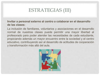 ESTRATEGIAS (III)
Invitar a personal externo al centro a colaborar en el desarrollo
de las clases:
La inclusión de familiares, voluntarios y asociaciones en el desarrollo
normal de nuestras clases puede permitir una mayor libertad al
profesorado para poder atender las necesidades de cada estudiante,
propiciando además un mayor encuentro entre la sociedad y el centro
educativo, contribuyendo así al desarrollo de actitudes de cooperación
y transformación más allá del aula.
 