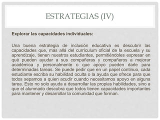 ESTRATEGIAS (IV)
Explorar las capacidades individuales:
Una buena estrategia de inclusión educativa es descubrir las
capacidades que, más allá del currículum oficial de la escuela y su
aprendizaje, tienen nuestros estudiantes, permitiéndoles expresar en
qué pueden ayudar a sus compañeras y compañeros a mejorar
académica y personalmente o que apoyo pueden darle para
determinadas tareas. Se puede pedir que en un papel continuo, cada
estudiante escriba su habilidad oculta o la ayuda que ofrece para que
todos sepamos a quien acudir cuando necesitamos apoyo en alguna
tarea. Esto no solo ayuda a desarrollar las propias habilidades, sino a
que el alumnado descubra que todos tienen capacidades importantes
para mantener y desarrollar la comunidad que forman.
 