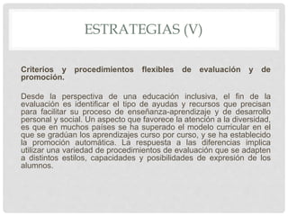 ESTRATEGIAS (V)
Criterios y procedimientos flexibles de evaluación y de
promoción.
Desde la perspectiva de una educación inclusiva, el fin de la
evaluación es identificar el tipo de ayudas y recursos que precisan
para facilitar su proceso de enseñanza-aprendizaje y de desarrollo
personal y social. Un aspecto que favorece la atención a la diversidad,
es que en muchos países se ha superado el modelo curricular en el
que se gradúan los aprendizajes curso por curso, y se ha establecido
la promoción automática. La respuesta a las diferencias implica
utilizar una variedad de procedimientos de evaluación que se adapten
a distintos estilos, capacidades y posibilidades de expresión de los
alumnos.
 