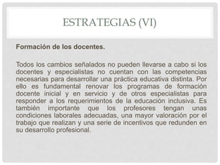 ESTRATEGIAS (VI)
Formación de los docentes.
Todos los cambios señalados no pueden llevarse a cabo si los
docentes y especialistas no cuentan con las competencias
necesarias para desarrollar una práctica educativa distinta. Por
ello es fundamental renovar los programas de formación
docente inicial y en servicio y de otros especialistas para
responder a los requerimientos de la educación inclusiva. Es
también importante que los profesores tengan unas
condiciones laborales adecuadas, una mayor valoración por el
trabajo que realizan y una serie de incentivos que redunden en
su desarrollo profesional.
 