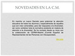 NOVEDADES EN LA C.M.
En marcha un nuevo Decreto para potenciar la atención
educativa de todos los alumnos y especialmente de aquellos
que son más vulnerables; para dar respuesta a la diversidad,
así como vertebrar toda la normativa existente en materia de
atención a la diversidad. Se ha contado desde su inicio con
la colaboración de CERMI-Madrid (Comité Español de
Representantes de las Personas con Discapacidad).
Ver más
 