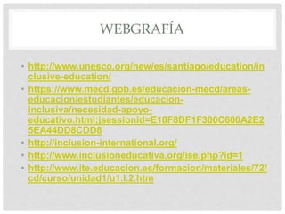 WEBGRAFÍA
• http://www.unesco.org/new/es/santiago/education/in
clusive-education/
• https://www.mecd.gob.es/educacion-mecd/areas-
educacion/estudiantes/educacion-
inclusiva/necesidad-apoyo-
educativo.html;jsessionid=E10F8DF1F300C600A2E2
5EA44DD8CDD8
• http://inclusion-international.org/
• http://www.inclusioneducativa.org/ise.php?id=1
• http://www.ite.educacion.es/formacion/materiales/72/
cd/curso/unidad1/u1.I.2.htm
 