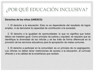 ¿POR QUÉ EDUCACIÓN INCLUSIVA?
Derechos de los niños (UNESCO)
1. El derecho a la educación: Esta no es dependiente del resultado de lograr
empleo, ni de demostrar la capacidad de contribución a la sociedad.
2. El derecho a la igualdad de oportunidades: lo que no significa que todos
deban ser tratados igual. Como principio de justicia y equidad, se requiere que se
identifique la diversidad de los niño/as y se les trate de forma diferencial en la
provisión de los servicios educativos para la apropiación de metas comunes.
3. El derecho a participar en la comunidad: es un principio de no segregación.
Los niño/as no deben tener restricciones de acceso a la educación, al currículo
ofrecido o a la calidad de la enseñanza que reciben.
 