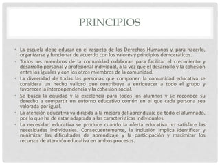 PRINCIPIOS
• La escuela debe educar en el respeto de los Derechos Humanos y, para hacerlo,
organizarse y funcionar de acuerdo con los valores y principios democráticos.
• Todos los miembros de la comunidad colaboran para facilitar el crecimiento y
desarrollo personal y profesional individual, a la vez que el desarrollo y la cohesión
entre los iguales y con los otros miembros de la comunidad.
• La diversidad de todas las personas que componen la comunidad educativa se
considera un hecho valioso que contribuye a enriquecer a todo el grupo y
favorecer la interdependencia y la cohesión social.
• Se busca la equidad y la excelencia para todos los alumnos y se reconoce su
derecho a compartir un entorno educativo común en el que cada persona sea
valorada por igual.
• La atención educativa va dirigida a la mejora del aprendizaje de todo el alumnado,
por lo que ha de estar adaptada a las características individuales.
• La necesidad educativa se produce cuando la oferta educativa no satisface las
necesidades individuales. Consecuentemente, la inclusión implica identificar y
minimizar las dificultades de aprendizaje y la participación y maximizar los
recursos de atención educativa en ambos procesos.
 