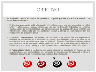 OBJETIVO
La inclusión busca maximizar la presencia, la participación y el éxito académico de
todos los estudiantes.
• El término “presencia” está relacionado con el lugar en el que son educados los niños,
niñas y adolescentes siendo conscientes de que la Inclusión Educativa se entiende
muchas veces de forma restrictiva sólo como un asunto de localización, pero también está
íntimamente relacionado con su asistencia regular y tiempo de participación con sus
compañeros en el aula de clase.
• El término “participación” se refiere, por su parte, a la calidad de sus experiencias
mientras se encuentran en la institución educativa; que incorpora puntos de vista de los
estudiantes, y valora su bienestar persona y social. La participación denota el componente
más dinámico de la inclusión, donde todos se involucran activamente de la vida de la
institución, y son reconocidos y aceptados como miembros de la comunidad educativa.
• El “aprendizaje” alude a los logros que pueda alcanzar el estudiante en función de sus
características, las oportunidades de participar en condiciones de igualdad y cómo la
institución educativa da respuesta a sus necesidades educativas.
 