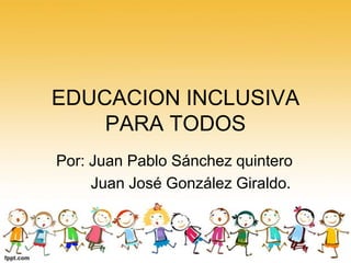 EDUCACION INCLUSIVA
PARA TODOS
Por: Juan Pablo Sánchez quintero
Juan José González Giraldo.

 